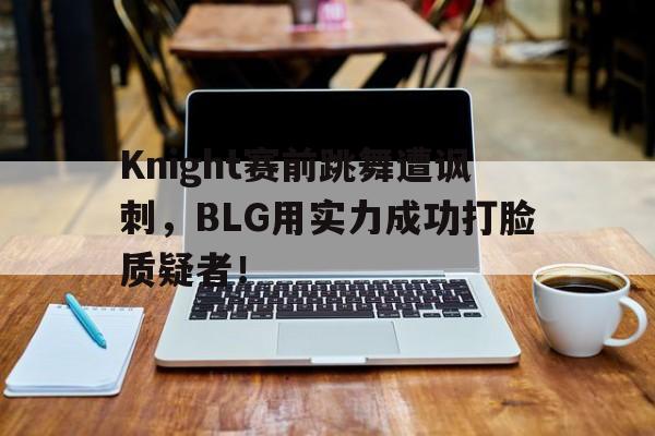 如意体育公司-Knight赛前跳舞遭讽刺，BLG用实力成功打脸质疑者！