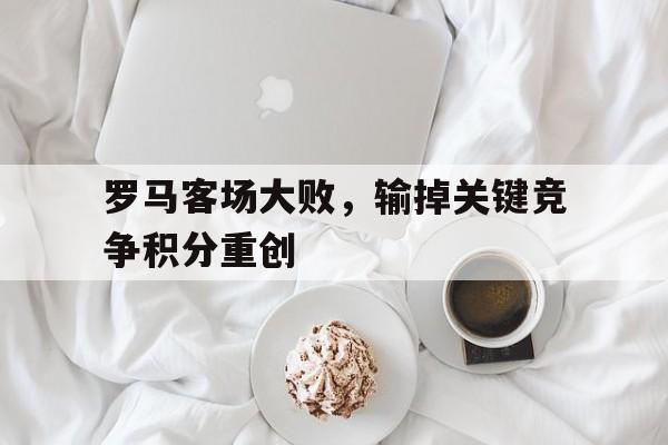 如意体育在线服务-罗马客场大败，输掉关键竞争积分重创